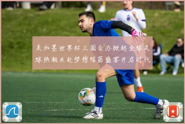 美加墨世界杯三国合办掀起全球足球热潮共赴梦想绿茵盛宴开启时代