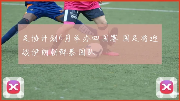足协计划6月举办四国赛 国足将迎战伊朗朝鲜泰国队