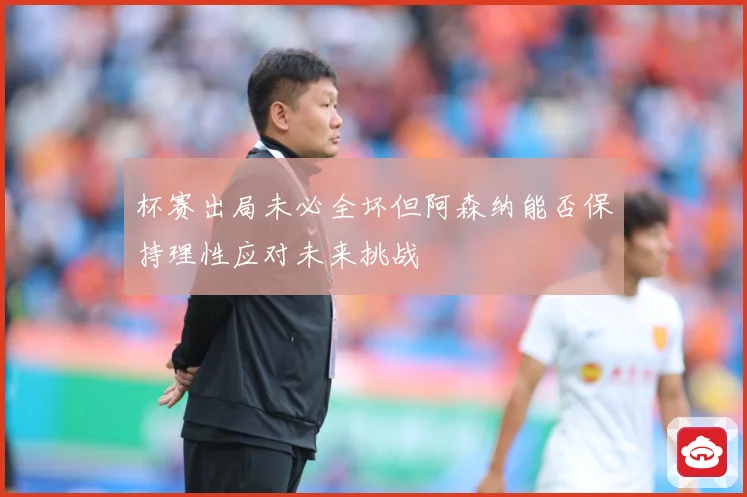 杯赛出局未必全坏但阿森纳能否保持理性应对未来挑战