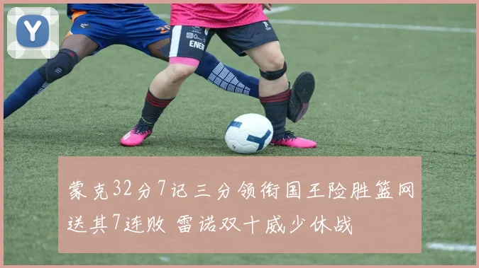 蒙克32分7记三分领衔国王险胜篮网送其7连败 雷诺双十威少休战
