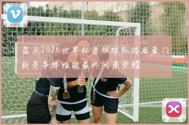 盘点2026世界杯晋级球队格局豪门新贵争锋谁能最终问鼎荣耀