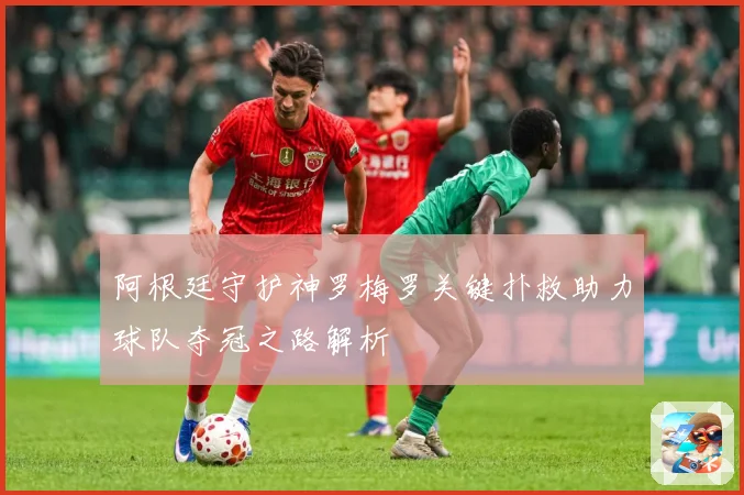 阿根廷守护神罗梅罗关键扑救助力球队夺冠之路解析