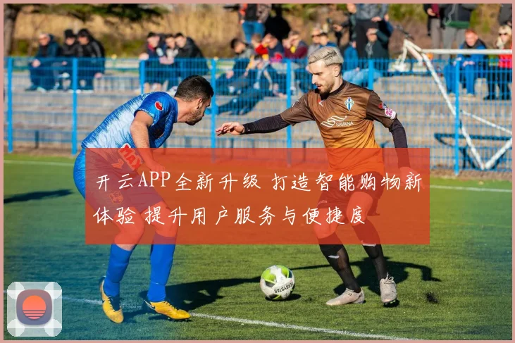 开云APP全新升级 打造智能购物新体验 提升用户服务与便捷度