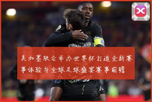 美加墨联合举办世界杯打造全新赛事体验与全球足球盛宴赛事前瞻