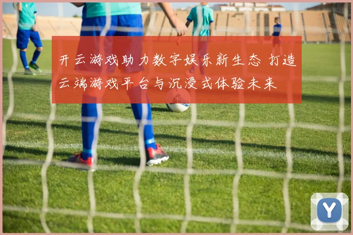 开云游戏助力数字娱乐新生态 打造云端游戏平台与沉浸式体验未来