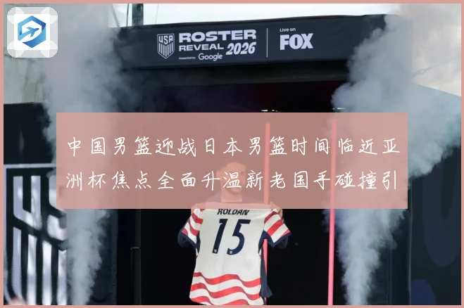 中国男篮迎战日本男篮时间临近亚洲杯焦点全面升温新老国手碰撞引期待