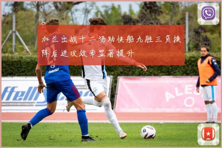 加兰出战十二场助快船九胜三负换阵后进攻效率显著提升