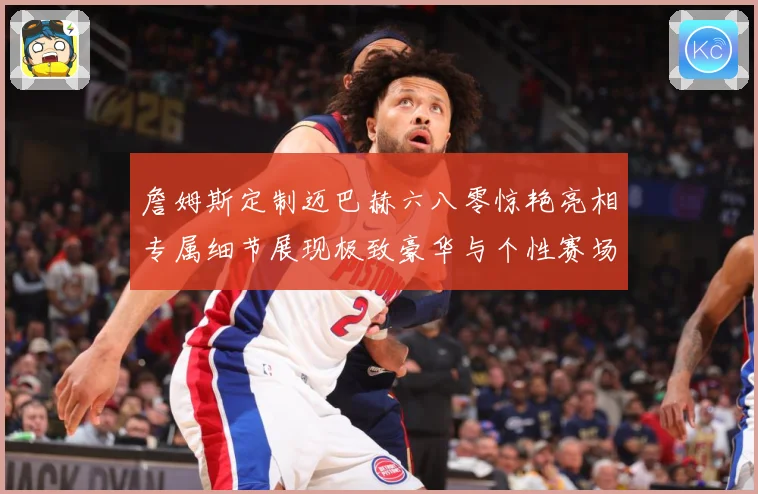 詹姆斯定制迈巴赫六八零惊艳亮相专属细节展现极致豪华与个性赛场复盘