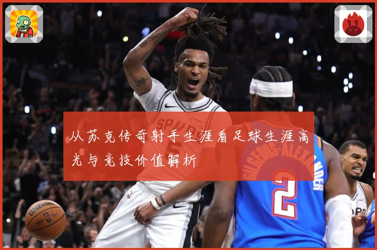 从苏克传奇射手生涯看足球生涯高光与竞技价值解析