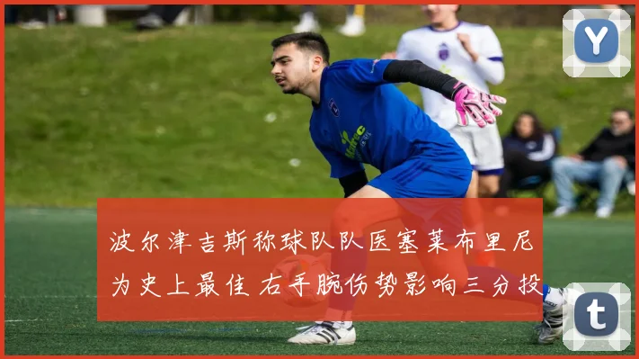 波尔津吉斯称球队队医塞莱布里尼为史上最佳 右手腕伤势影响三分投篮节奏